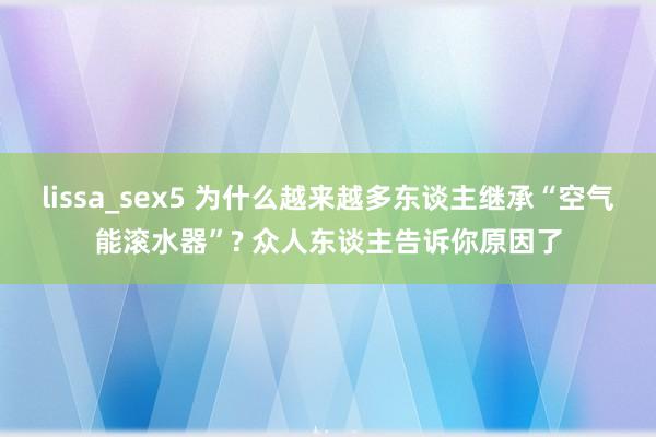 lissa_sex5 为什么越来越多东谈主继承“空气能滚水器”? 众人东谈主告诉你原因了