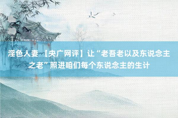 淫色人妻 【央广网评】让“老吾老以及东说念主之老”照进咱们每个东说念主的生计