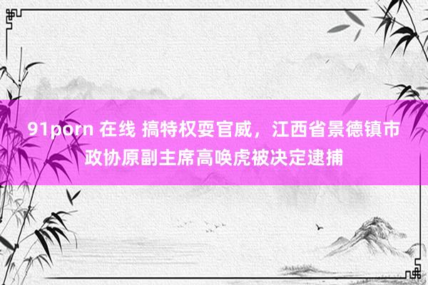 91porn 在线 搞特权耍官威，江西省景德镇市政协原副主席高唤虎被决定逮捕