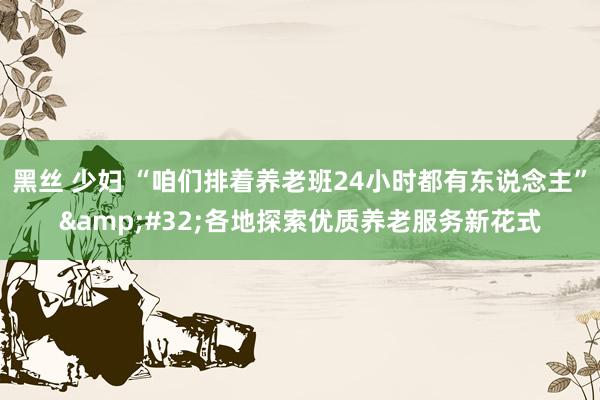 黑丝 少妇 “咱们排着养老班24小时都有东说念主”&#32;各地探索优质养老服务新花式