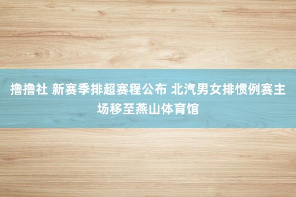 撸撸社 新赛季排超赛程公布 北汽男女排惯例赛主场移至燕山体育馆