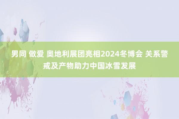 男同 做爱 奥地利展团亮相2024冬博会 关系警戒及产物助力中国冰雪发展