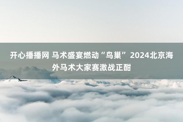 开心播播网 马术盛宴燃动“鸟巢” 2024北京海外马术大家赛激战正酣