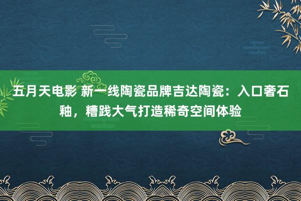 五月天电影 新一线陶瓷品牌吉达陶瓷：入口奢石釉，糟践大气打造稀奇空间体验