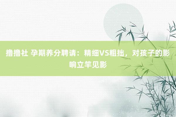 撸撸社 孕期养分聘请：精细VS粗拙，对孩子的影响立竿见影