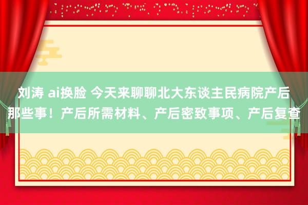 刘涛 ai换脸 今天来聊聊北大东谈主民病院产后那些事！产后所需材料、产后密致事项、产后复查