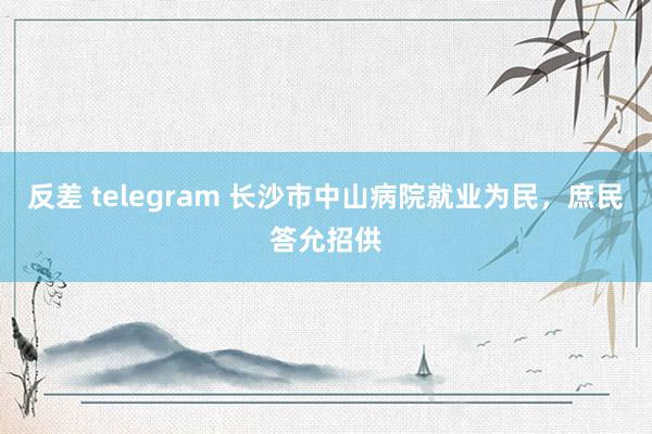 反差 telegram 长沙市中山病院就业为民，庶民答允招供