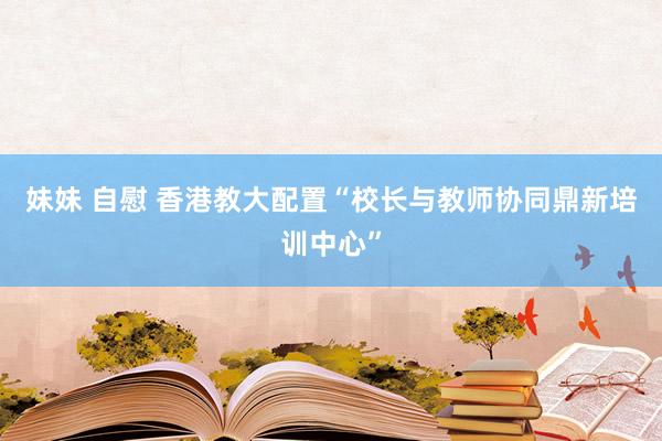 妹妹 自慰 香港教大配置“校长与教师协同鼎新培训中心”