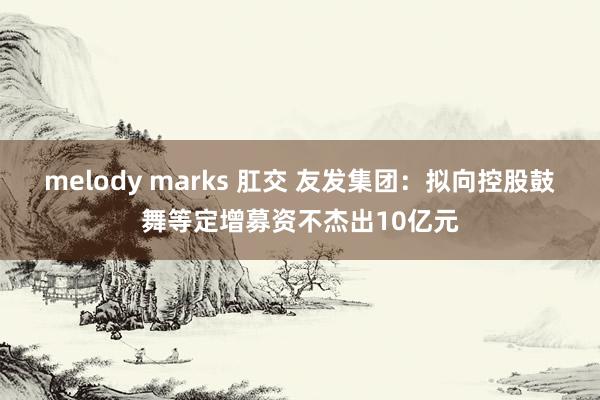 melody marks 肛交 友发集团：拟向控股鼓舞等定增募资不杰出10亿元