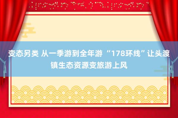 变态另类 从一季游到全年游 “178环线”让头渡镇生态资源变旅游上风