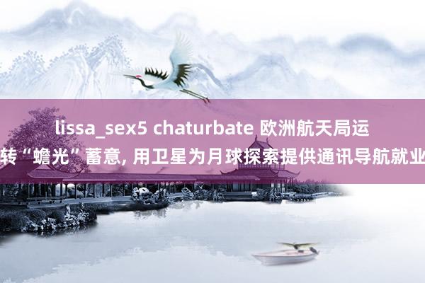 lissa_sex5 chaturbate 欧洲航天局运转“蟾光”蓄意， 用卫星为月球探索提供通讯导航就业