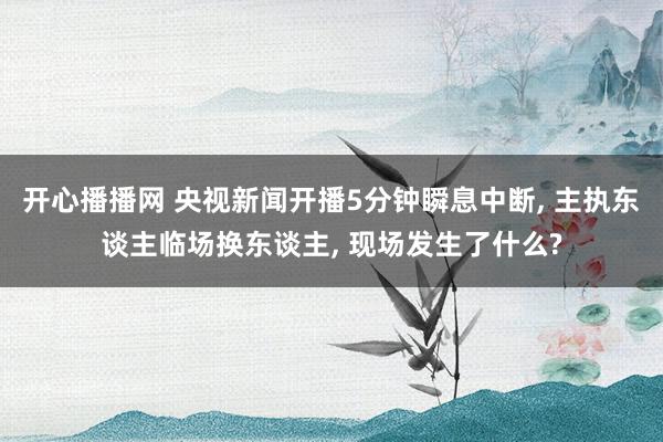 开心播播网 央视新闻开播5分钟瞬息中断， 主执东谈主临场换东谈主， 现场发生了什么?