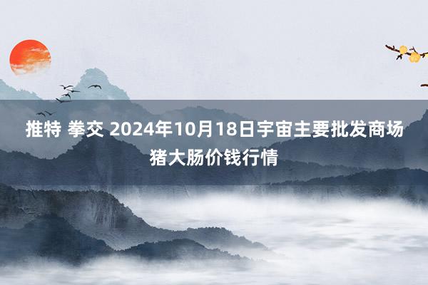 推特 拳交 2024年10月18日宇宙主要批发商场猪大肠价钱行情