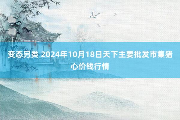 变态另类 2024年10月18日天下主要批发市集猪心价钱行情