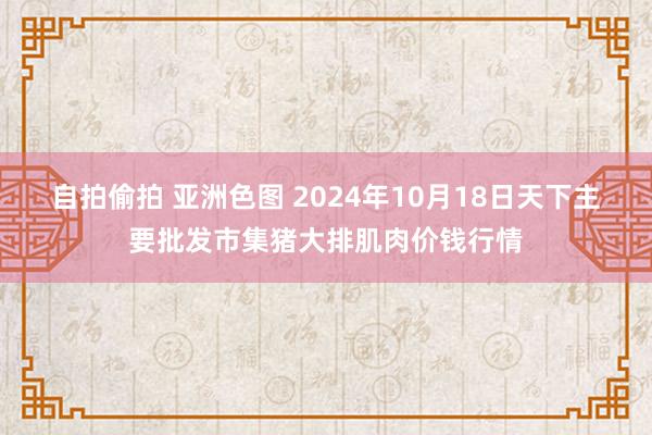 自拍偷拍 亚洲色图 2024年10月18日天下主要批发市集猪大排肌肉价钱行情