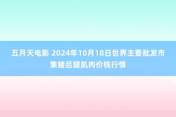 五月天电影 2024年10月18日世界主要批发市集猪后腿肌肉价钱行情