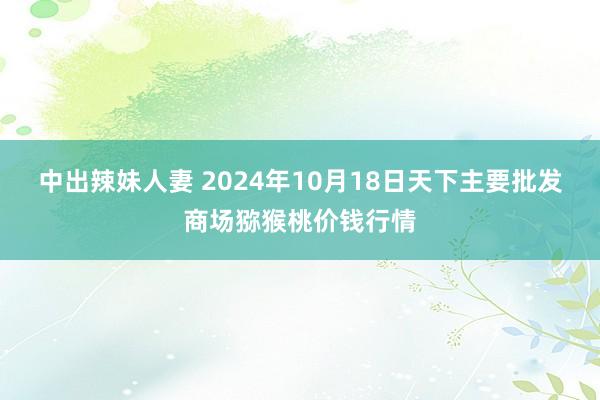 中出辣妹人妻 2024年10月18日天下主要批发商场猕猴桃价钱行情