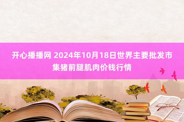 开心播播网 2024年10月18日世界主要批发市集猪前腿肌肉价钱行情