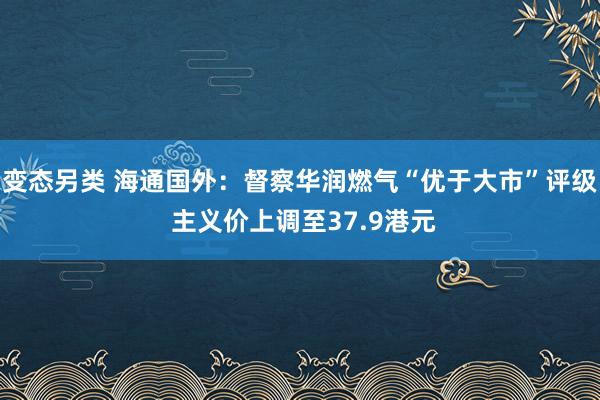 变态另类 海通国外：督察华润燃气“优于大市”评级 主义价上调至37.9港元