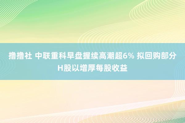 撸撸社 中联重科早盘握续高潮超6% 拟回购部分H股以增厚每股收益