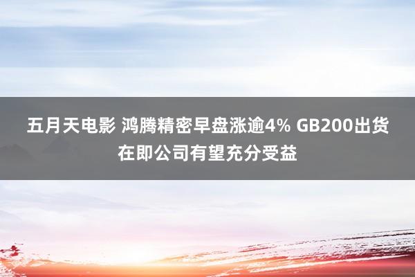 五月天电影 鸿腾精密早盘涨逾4% GB200出货在即公司有望充分受益