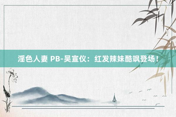 淫色人妻 PB-吴宣仪：红发辣妹酷飒登场！