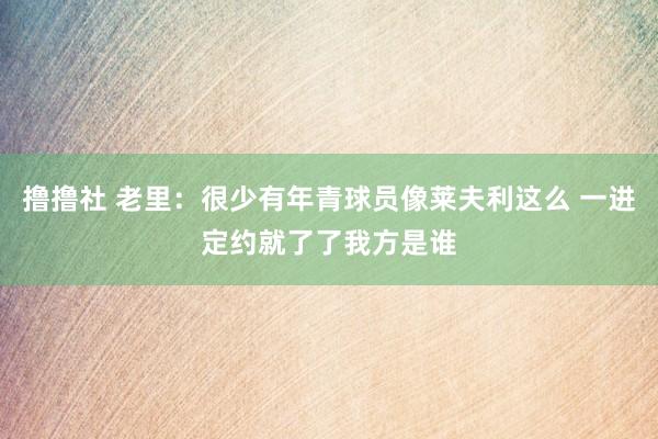 撸撸社 老里：很少有年青球员像莱夫利这么 一进定约就了了我方是谁