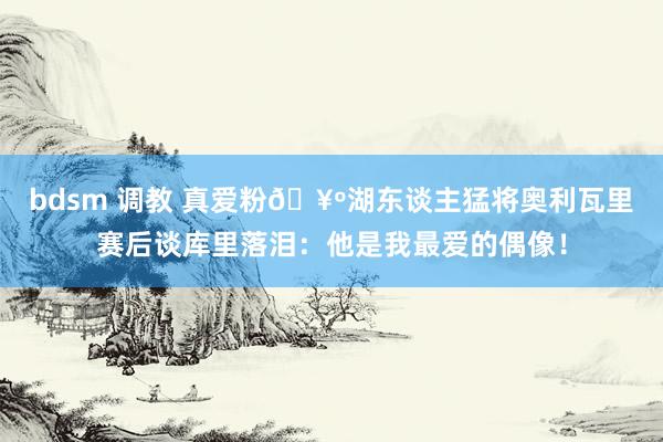 bdsm 调教 真爱粉🥺湖东谈主猛将奥利瓦里赛后谈库里落泪：他是我最爱的偶像！