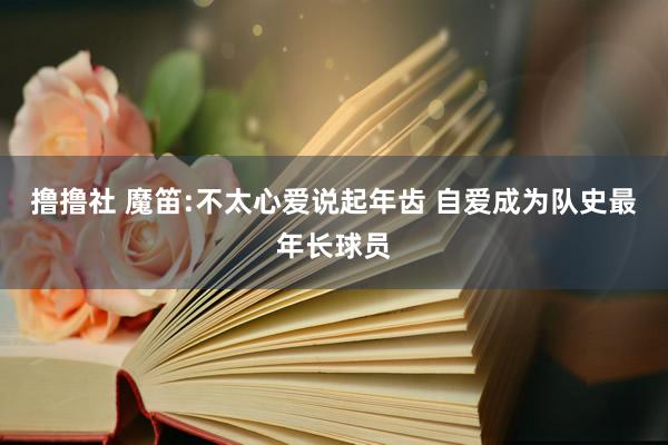 撸撸社 魔笛:不太心爱说起年齿 自爱成为队史最年长球员