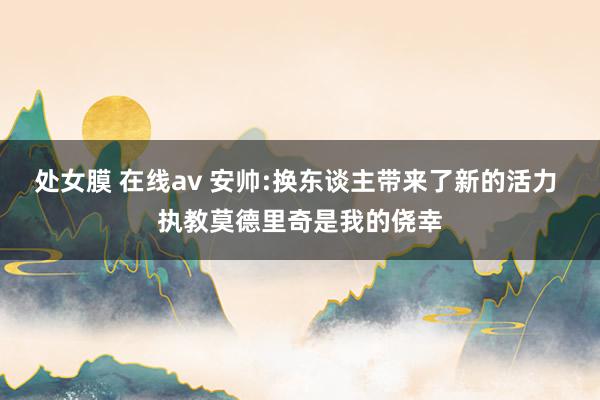 处女膜 在线av 安帅:换东谈主带来了新的活力 执教莫德里奇是我的侥幸