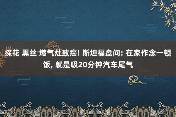 探花 黑丝 燃气灶致癌! 斯坦福盘问: 在家作念一顿饭， 就是吸20分钟汽车尾气