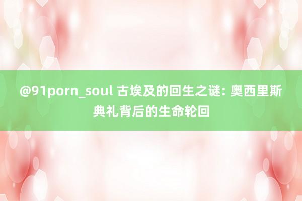 @91porn_soul 古埃及的回生之谜: 奥西里斯典礼背后的生命轮回