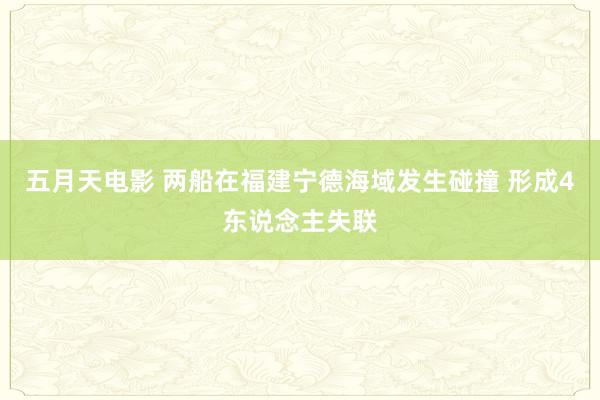 五月天电影 两船在福建宁德海域发生碰撞 形成4东说念主失联