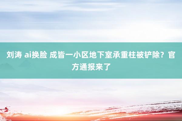 刘涛 ai换脸 成皆一小区地下室承重柱被铲除？官方通报来了