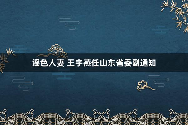 淫色人妻 王宇燕任山东省委副通知