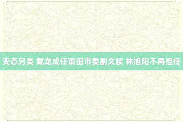 变态另类 戴龙成任莆田市委副文牍 林旭阳不再担任