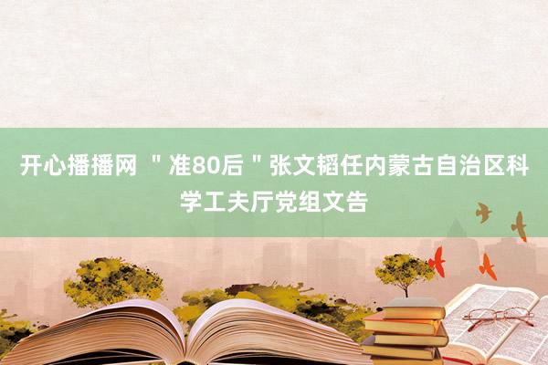 开心播播网 ＂准80后＂张文韬任内蒙古自治区科学工夫厅党组文告