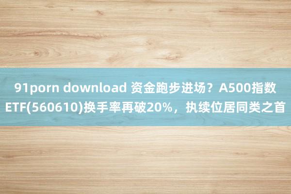 91porn download 资金跑步进场？A500指数ETF(560610)换手率再破20%，执续位居同类之首