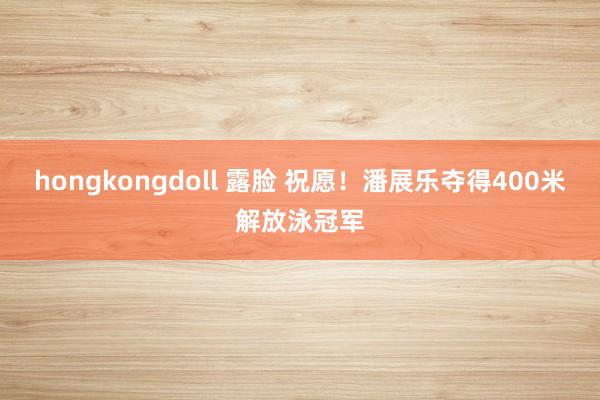 hongkongdoll 露脸 祝愿！潘展乐夺得400米解放泳冠军