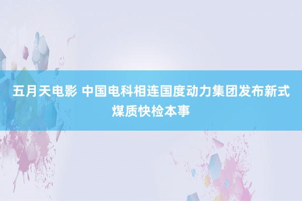 五月天电影 中国电科相连国度动力集团发布新式煤质快检本事