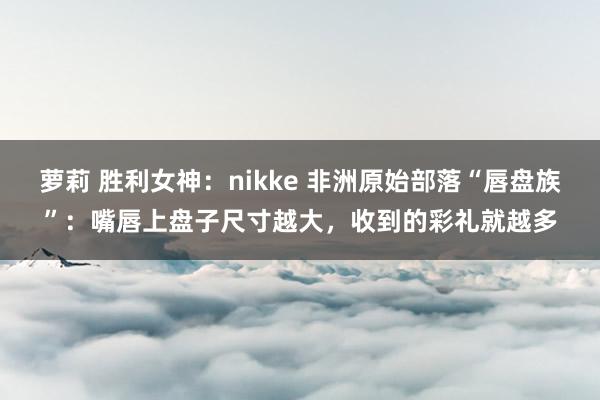 萝莉 胜利女神：nikke 非洲原始部落“唇盘族”：嘴唇上盘子尺寸越大，收到的彩礼就越多