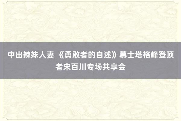 中出辣妹人妻 《勇敢者的自述》慕士塔格峰登顶者宋百川专场共享会