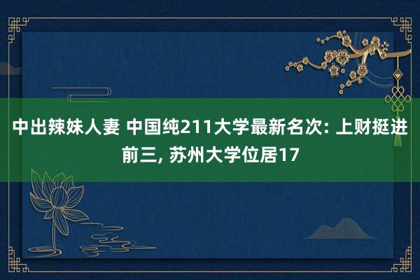 中出辣妹人妻 中国纯211大学最新名次: 上财挺进前三， 苏州大学位居17