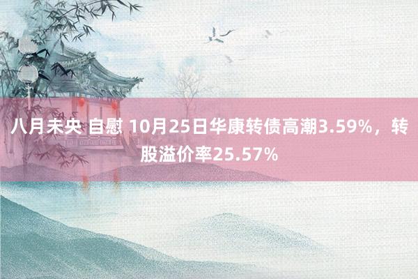 八月未央 自慰 10月25日华康转债高潮3.59%，转股溢价率25.57%