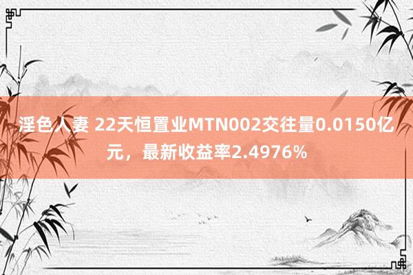 淫色人妻 22天恒置业MTN002交往量0.0150亿元，最新收益率2.4976%