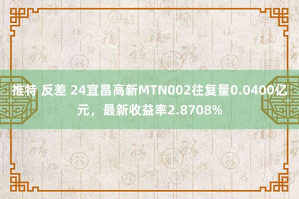 推特 反差 24宜昌高新MTN002往复量0.0400亿元，最新收益率2.8708%