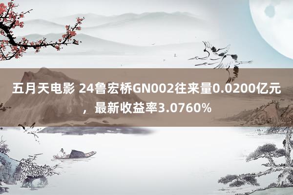 五月天电影 24鲁宏桥GN002往来量0.0200亿元，最新收益率3.0760%