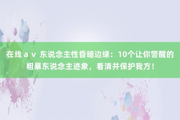 在线ａｖ 东说念主性昏暗边缘：10个让你警醒的粗暴东说念主迹象，看清并保护我方！