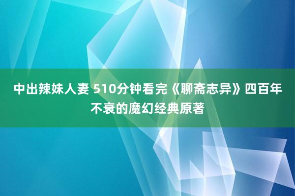 中出辣妹人妻 510分钟看完《聊斋志异》四百年不衰的魔幻经典原著