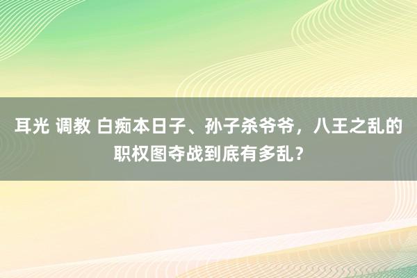 耳光 调教 白痴本日子、孙子杀爷爷，八王之乱的职权图夺战到底有多乱？